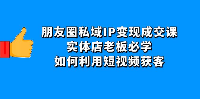 （4436期）朋友圈私域IP变现成交课：实体店老板必学，如何利用短视频获客