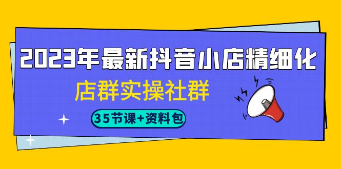 2023年最新抖音小店精细化-店群实操社群（35节课+资料包）