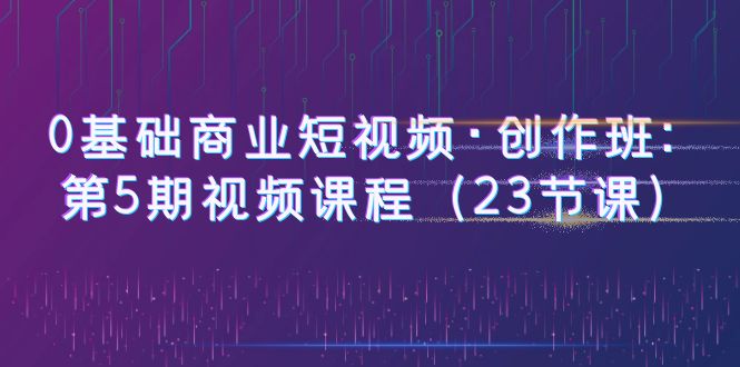 图片[1]-（6128期）0基础商业短视频·创作班：第5期视频课程（23节课）-蛙蛙资源网