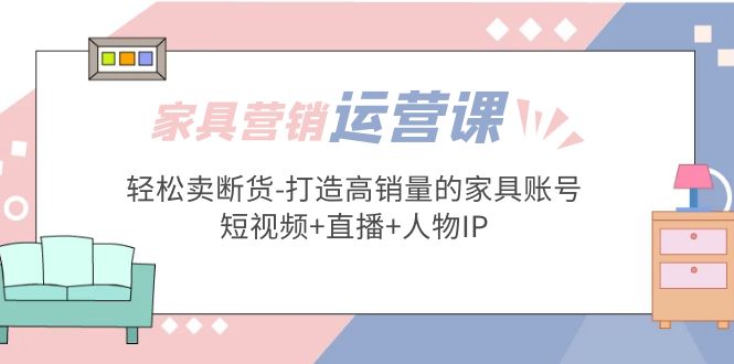 （5091期）家具营销·运营实战 轻松卖断货-打造高销量的家具账号(短视频+直播+人物IP)-1