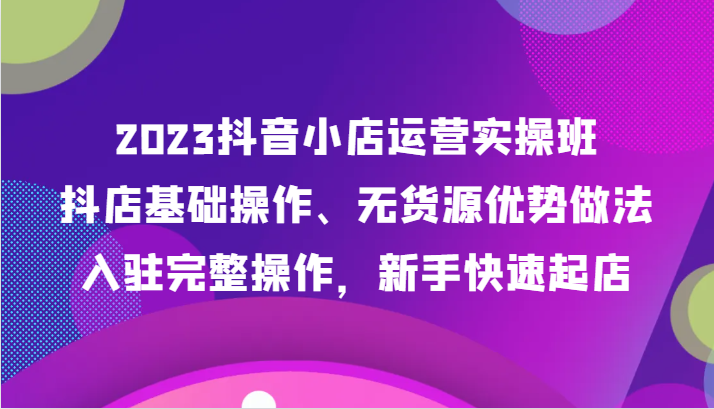 图片[1]-2023抖音小店运营实操班，抖店基础操作、无货源优势做法，入驻完整操作，新手快速起店-蛙蛙资源网