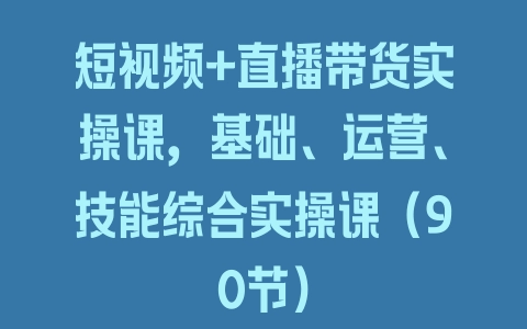 短视频+直播带货实操课，基础、运营、技能综合实操课（90节）