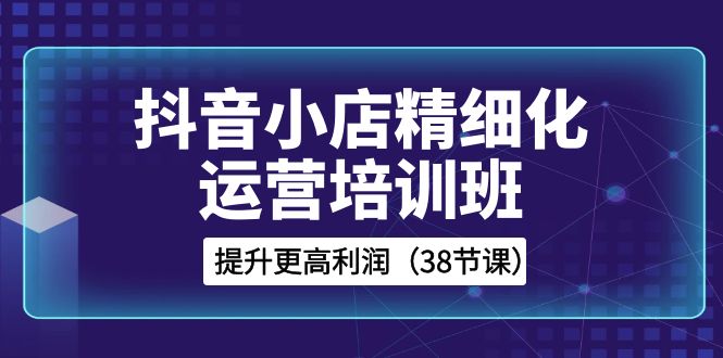 图片[1]-（8391期）抖音小店-精细化运营培训班，提升更高利润（38节课）-蛙蛙资源网