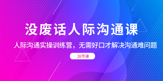 （8462期）没废话人际 沟通课，人际 沟通实操训练营，无需好口才解决沟通难问题（26节课）