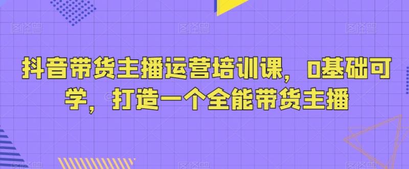 图片[1]-抖音带货主播运营培训课，0基础可学，打造一个全能带货主播-蛙蛙资源网