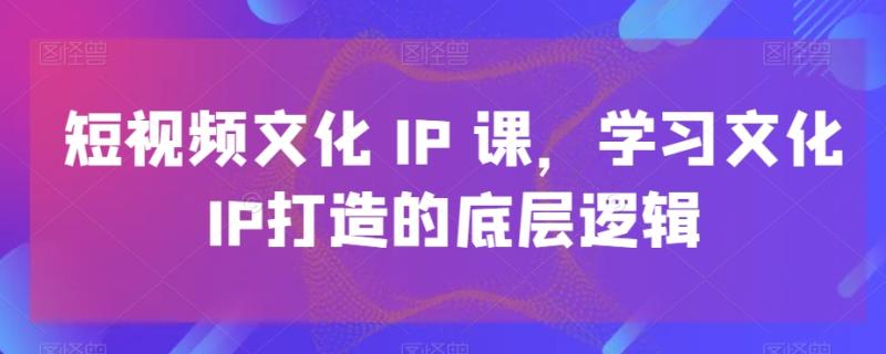短视频文化IP课，学习文化IP打造的底层逻辑（21节课）