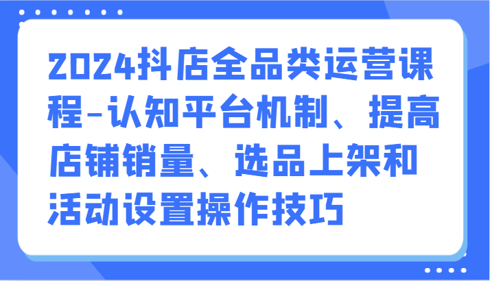 2024抖店全品类运营课程-认知平台机制、提高店铺销量、选品上架和活动设置操作技巧-1