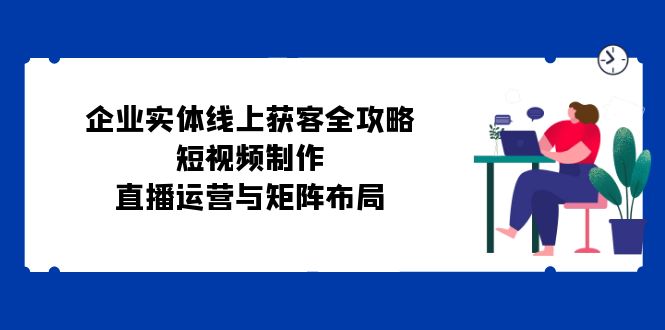 图片[1]-（12966期）企业实体线上获客全攻略：短视频制作、直播运营与矩阵布局-蛙蛙资源网