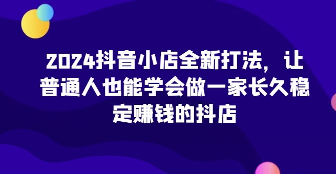 2024抖音小店全新打法，让普通人也能学会做一家长久稳定赚钱的抖店（更新）-1