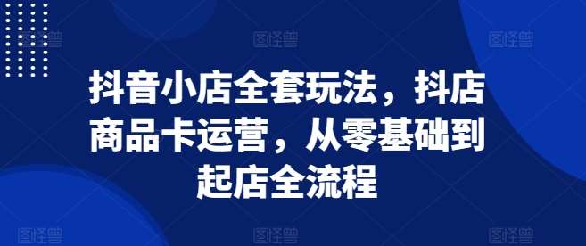 抖音小店全套玩法，抖店商品卡运营，从零基础到起店全流程-1