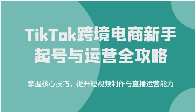 TikTok跨境电商新手起号与运营全攻略，掌握核心技巧，提升短视频制作与直播运营能力