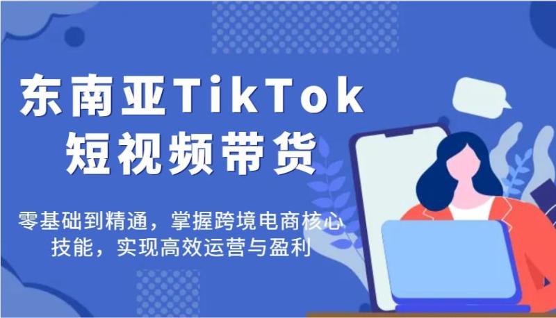 东南亚TikTok短视频带货，零基础到精通，掌握跨境电商核心技能，实现高效运营与盈利