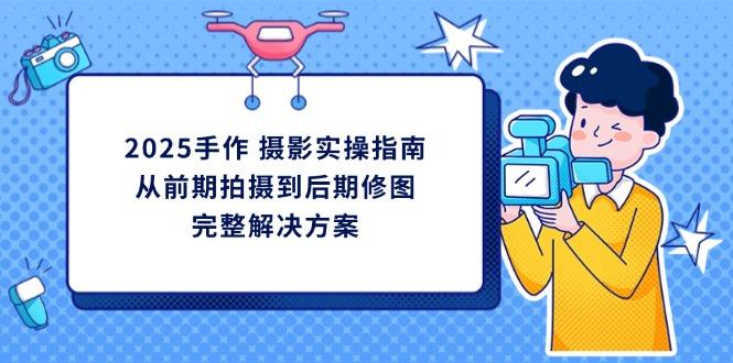 （14270期）2025手作 摄影实操指南，从前期拍摄到后期修图的完整解决方案