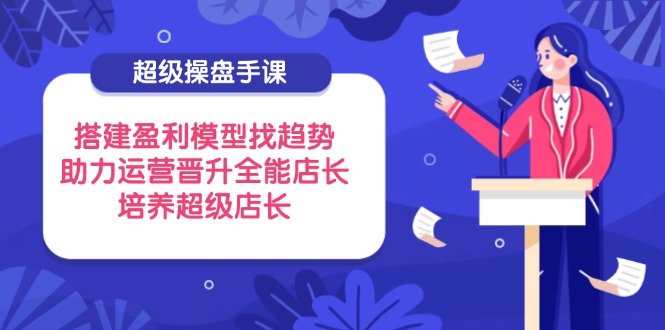 （14431期）超级操盘手课，搭建盈利模型找趋势，助力运营晋升全能店长，培养超级店长