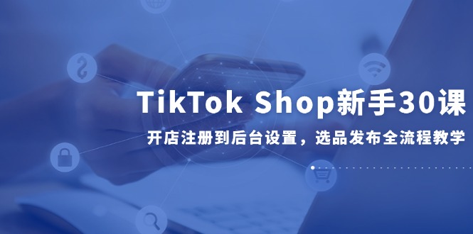 （14960期）TikTok Shop新手30课，开店注册到后台设置，选品发布全流程教学