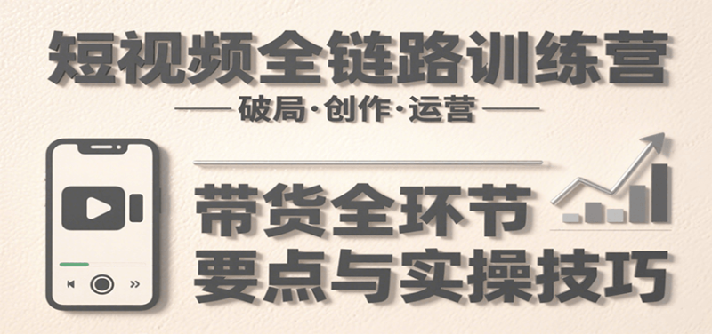 短视频全链路训练营：含破局、创作、运营、带货等多方面，详解各环节要点与实操技巧