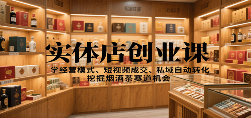 实体店创业课：学经营模式、短视频成交、私域自动转化，挖掘烟酒茶赛道机会
