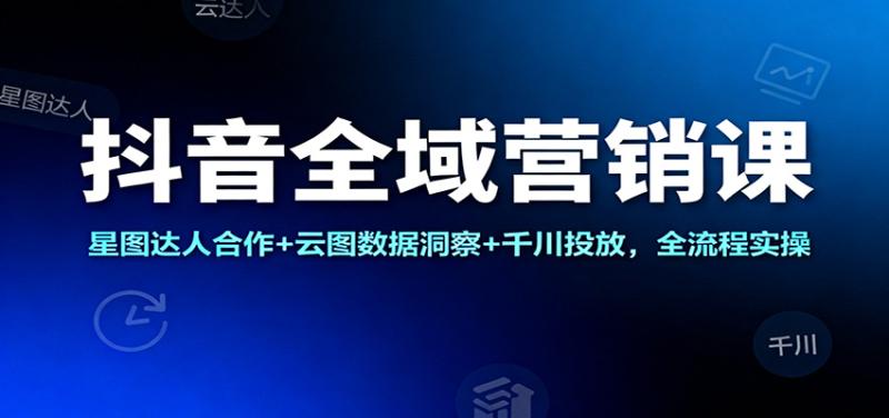 抖音全域营销课：星图达人合作+云图数据洞察+千川投放，全流程实操