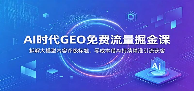AI时代GEO免费流量掘金课：拆解大模型内容评级标准，零成本借AI持续精准引流获客