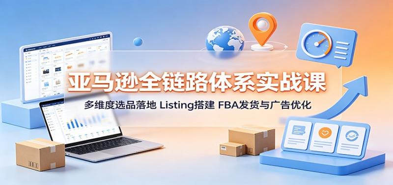 亚马逊全链路体系实战课：多维度选品落地，Listing搭建，FBA发货与广告优化