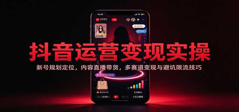 抖音运营变现实操：新号规划定位，内容直播带货，多赛道变现与避坑限流技巧
