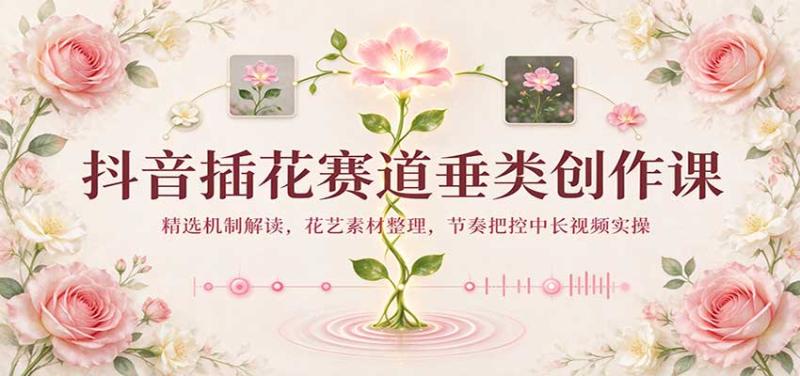 抖音插花赛道垂类创作课：精选机制解读，花艺素材整理，节奏把控中长视频实操