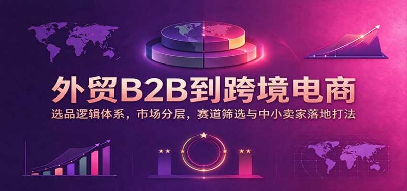外贸B2B到跨境电商：选品逻辑体系，市场分层，赛道筛选与中小卖家落地打法